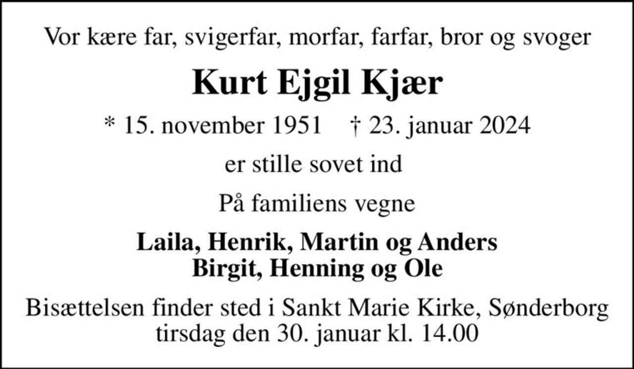 Vor kære far, svigerfar, morfar, farfar, bror og svoger
Kurt Ejgil Kjær
* 15. november 1951    ✝ 23. januar 2024
er stille sovet ind 
På familiens vegne
Laila, Henrik, Martin og Anders Birgit, Henning og Ole
Bisættelsen finder sted i Sankt Marie Kirke, Sønderborg  tirsdag den 30. januar kl. 14.00