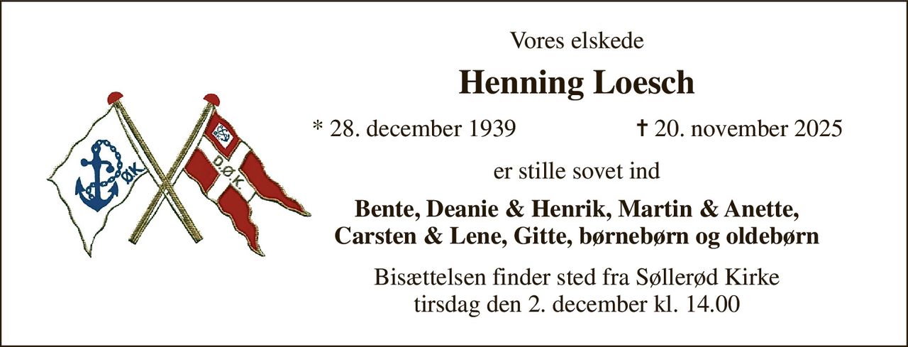 Vores elskede 
Henning Loesch 
*​ 28. december 1939 
✝​ 20. november 2025​ 
er stille sovet ind 
Bente, Deanie & Henrik, Martin & Anette, Carsten & Lene, Gitte, børnebørn og oldebørn 
Bisættelsen​ finder sted fra Søllerød Kirke​ tirsdag den 2. december​ kl. 14.00
