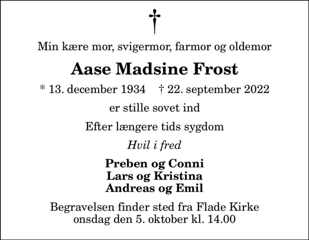 Min kære mor, svigermor, farmor og oldemor
Aase Madsine Frost
* 13. december 1934    ✝ 22. september 2022
er stille sovet ind
Efter længere tids sygdom
Hvil i fred
Preben og Conni Lars og Kristina Andreas og Emil
Begravelsen finder sted fra Flade Kirke  onsdag den 5. oktober kl. 14.00
