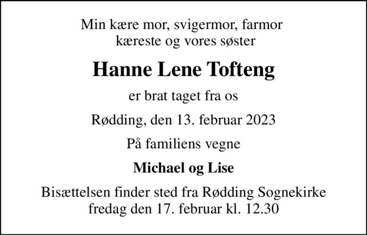 Min kære mor, svigermor, farmor   kæreste og vores søster
Hanne Lene Tofteng
er brat taget fra os
Rødding, den 13. februar 2023
På familiens vegne
Michael og Lise
Bisættelsen finder sted fra Rødding Sognekirke  fredag den 17. februar kl. 12.30