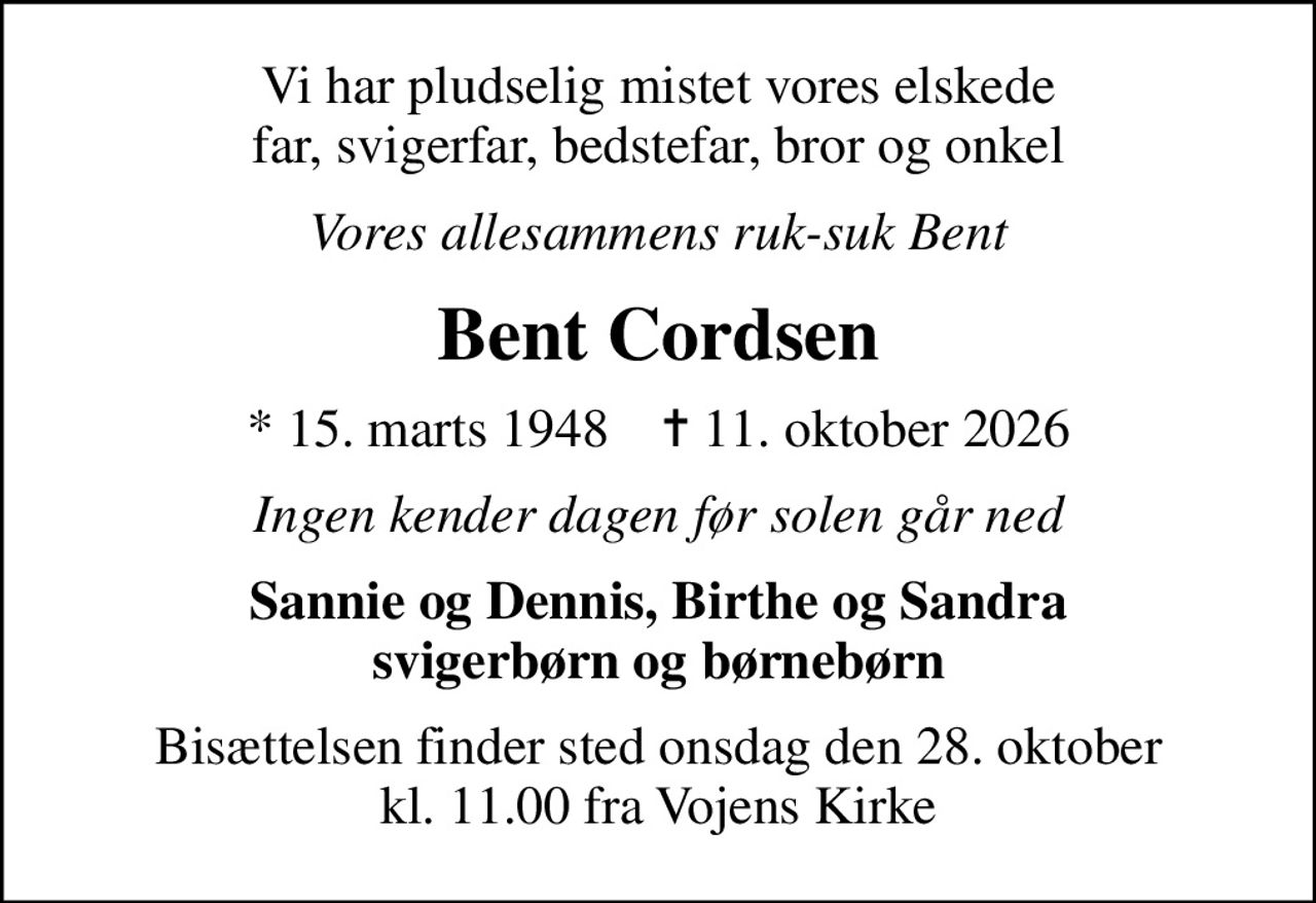 Vi har pludselig mistet vores elskede far, svigerfar, bedstefar, bror og onkel
Vores allesammens ruk-suk Bent
Bent Cordsen
* 15. marts 1948    ✝ 11. oktober 2026
Ingen kender dagen før solen går ned
Sannie og Dennis, Birthe og Sandra svigerbørn og børnebørn
Bisættelsen finder sted onsdag den 28. oktober kl. 11.00 fra Vojens Kirke