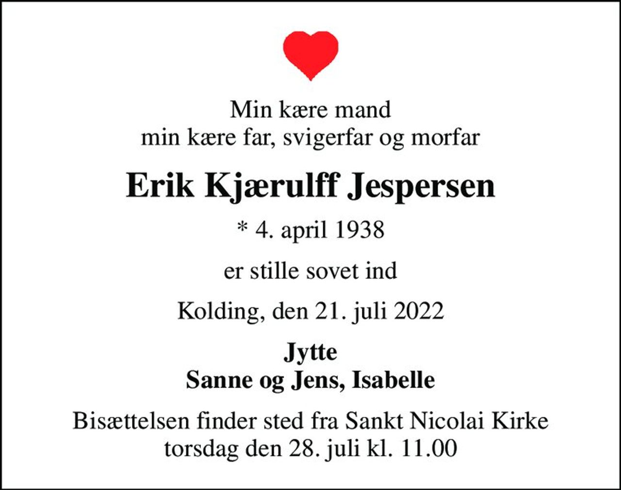 Min kære mand min kære far, svigerfar og morfar
Erik Kjærulff Jespersen
* 4. april 1938
er stille sovet ind
Kolding, den 21. juli 2022
Jytte Sanne og Jens, Isabelle
Bisættelsen finder sted fra Sankt Nicolai Kirke  torsdag den 28. juli kl. 11.00