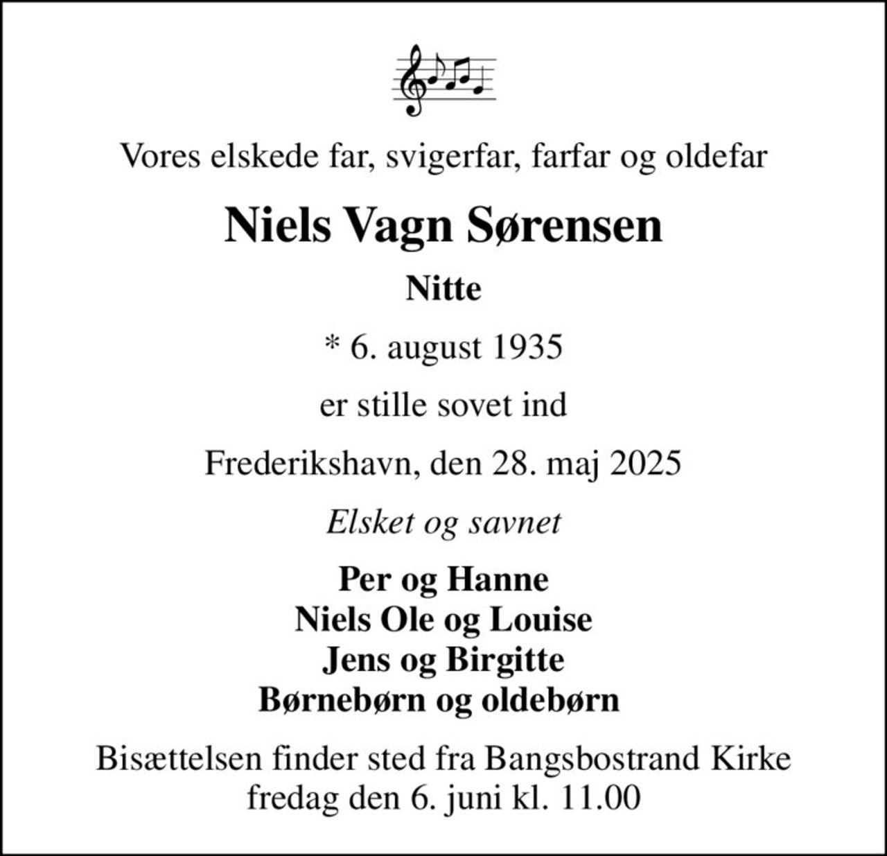 Vores elskede far, svigerfar, farfar og oldefar
Niels Vagn Sørensen
Nitte
* 6. august 1935
er stille sovet ind
Frederikshavn, den 28. maj 2025
Elsket og savnet
Per og Hanne Niels Ole og Louise Jens og Birgitte Børnebørn og oldebørn 
Bisættelsen finder sted fra Bangsbostrand Kirke  fredag den 6. juni kl. 11.00