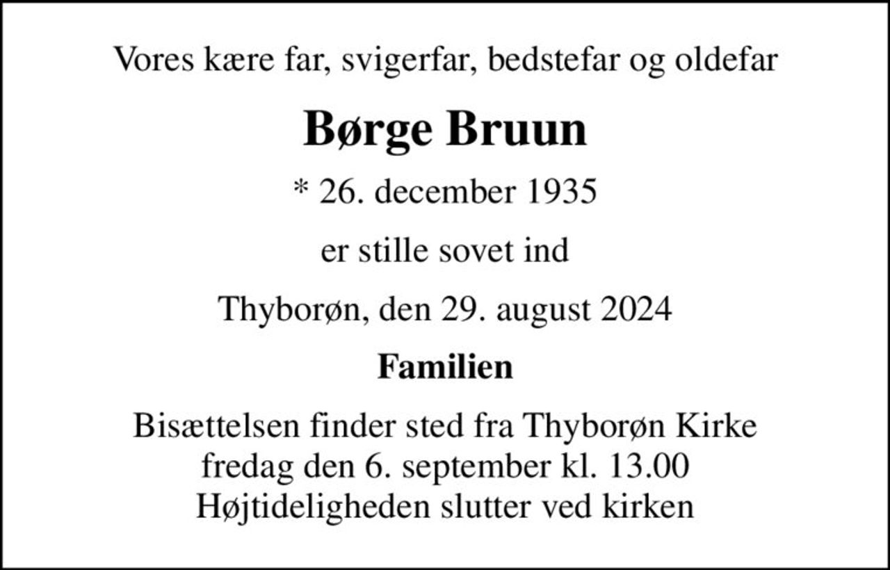 Vores kære far, svigerfar, bedstefar og oldefar
Børge Bruun
* 26. december 1935
er stille sovet ind
Thyborøn, den 29. august 2024
Familien
Bisættelsen finder sted fra Thyborøn Kirke  fredag den 6. september kl. 13.00  Højtideligheden slutter ved kirken