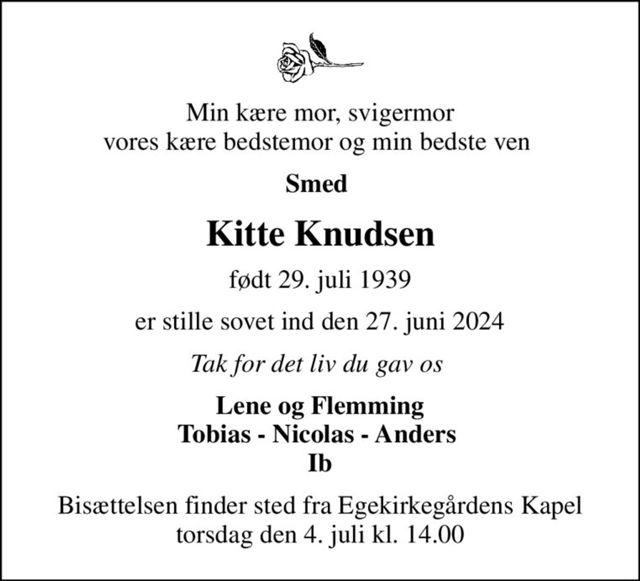 Min kære mor, svigermor vores kære bedstemor og min bedste ven 
Smed 
Kitte Knudsen
født 29. juli 1939
er stille sovet ind den 27. juni 2024
Tak for det liv du gav os 
Lene og Flemming Tobias - Nicolas - Anders  Ib
Bisættelsen finder sted fra Egekirkegårdens Kapel  torsdag den 4. juli kl. 14.00