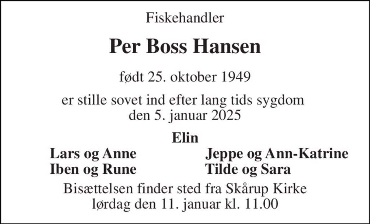 Fiskehandler 
Per Boss Hansen 
født 25. oktober 1949 
er stille sovet ind efter lang tids sygdom  den 5. januar 2025 
Elin 
Lars og Anne 
Jeppe og Ann-Katrine 
Iben og Rune 
Tilde og Sara 
Bisættelsen finder sted fra Skårup Kirke lørdag den 11. januar kl. 11.00