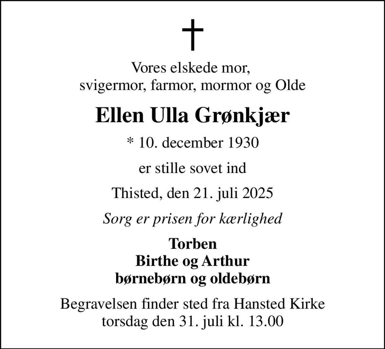 Vores elskede mor,  svigermor, farmor, mormor og Olde
Ellen Ulla Grønkjær
* 10. december 1930
er stille sovet ind
Thisted, den 21. juli 2025
Sorg er prisen for kærlighed
Torben Birthe og Arthur børnebørn og oldebørn
Begravelsen finder sted fra Hansted Kirke  torsdag den 31. juli kl. 13.00