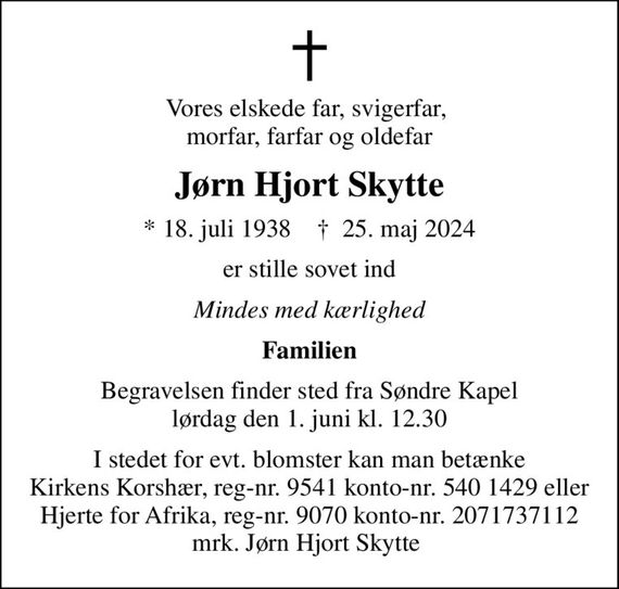 Vores elskede far, svigerfar,  morfar, farfar og oldefar
Jørn Hjort Skytte
* 18. juli 1938    &#x271d; 25. maj 2024
er stille sovet ind
Mindes med kærlighed
Familien
Begravelsen finder sted fra Søndre Kapel  lørdag den 1. juni kl. 12.30 
I stedet for evt. blomster kan man betænke
					Hjerte for Afrika reg.nr.9070kontonr.2071737112mrk. Jørn Hjort
					Skytte
I stedet for evt. blomster kan man betænke Kirkens Korshær, reg-nr. 9541 konto-nr. 540 1429 eller Hjerte for Afrika, reg-nr. 9070 konto-nr. 2071737112 mrk. Jørn Hjort Skytte