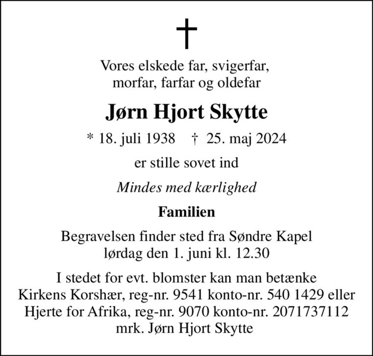 Vores elskede far, svigerfar,  morfar, farfar og oldefar
Jørn Hjort Skytte
* 18. juli 1938    ✝ 25. maj 2024
er stille sovet ind
Mindes med kærlighed
Familien
Begravelsen finder sted fra Søndre Kapel  lørdag den 1. juni kl. 12.30 
I stedet for evt. blomster kan man betænke
					Hjerte for Afrika reg.nr.9070kontonr.2071737112mrk. Jørn Hjort
					Skytte
I stedet for evt. blomster kan man betænke Kirkens Korshær, reg-nr. 9541 konto-nr. 540 1429 eller Hjerte for Afrika, reg-nr. 9070 konto-nr. 2071737112 mrk. Jørn Hjort Skytte