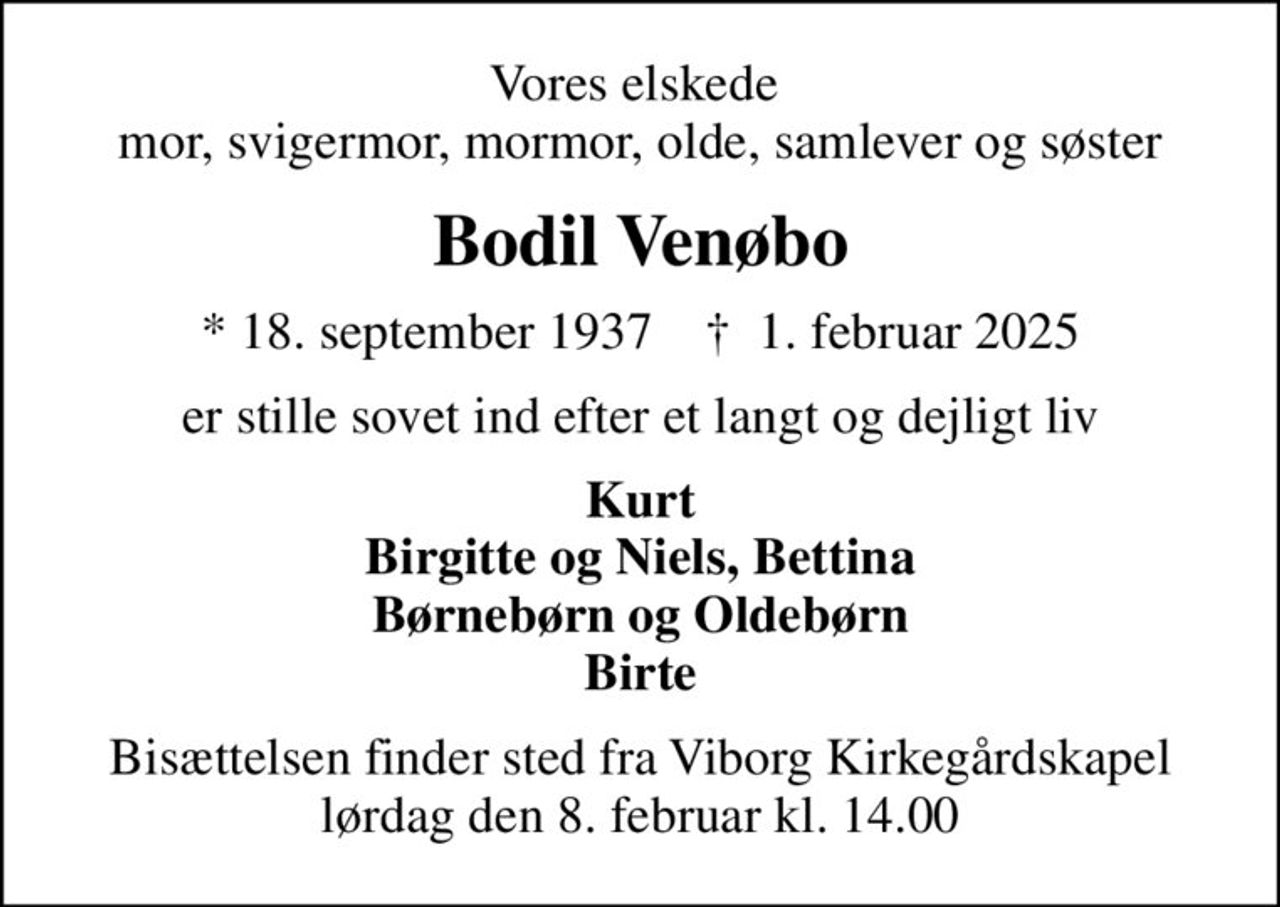 Vores elskede  mor, svigermor, mormor, olde, samlever og søster
Bodil Venøbo
* 18. september 1937    ✝ 1. februar 2025
er stille sovet ind efter et langt og dejligt liv
Kurt Birgitte og Niels, Bettina Børnebørn og Oldebørn Birte
Bisættelsen finder sted fra Viborg Kirkegårdskapel  lørdag den 8. februar kl. 14.00