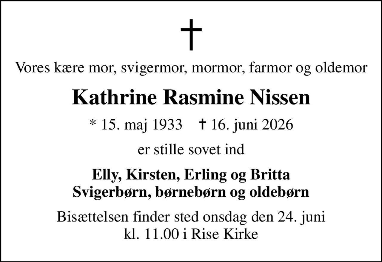 Vores kære mor, svigermor, mormor, farmor og oldemor
Kathrine Rasmine Nissen
* 15. maj 1933    ✝ 16. juni 2026
er stille sovet ind
Elly, Kirsten, Erling og Britta Svigerbørn, børnebørn og oldebørn
Bisættelsen finder sted onsdag den 24. juni kl. 11.00 i Rise Kirke