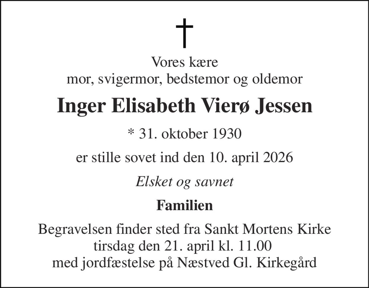 Vores kære mor, svigermor, bedstemor og oldemor 
Inger Elisabeth Vierø Jessen 
* 31. oktober 1930 
er stille sovet ind den 10. april 2026 
Elsket og savnet 
Familien 
Begravelsen finder sted fra Sankt Mortens Kirke tirsdag den 21. april kl. 11.00  med jordfæstelse på Næstved Gl. Kirkegård