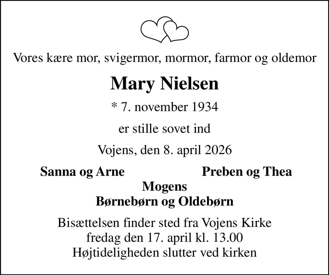 Vores kære mor, svigermor, mormor, farmor og oldemor
Mary Nielsen
* 7. november 1934
er stille sovet ind
Vojens, den 8. april 2026
Sanna og Arne
Preben og Thea
Bisættelsen finder sted fra Vojens Kirke  fredag den 17. april kl. 13.00  Højtideligheden slutter ved kirken