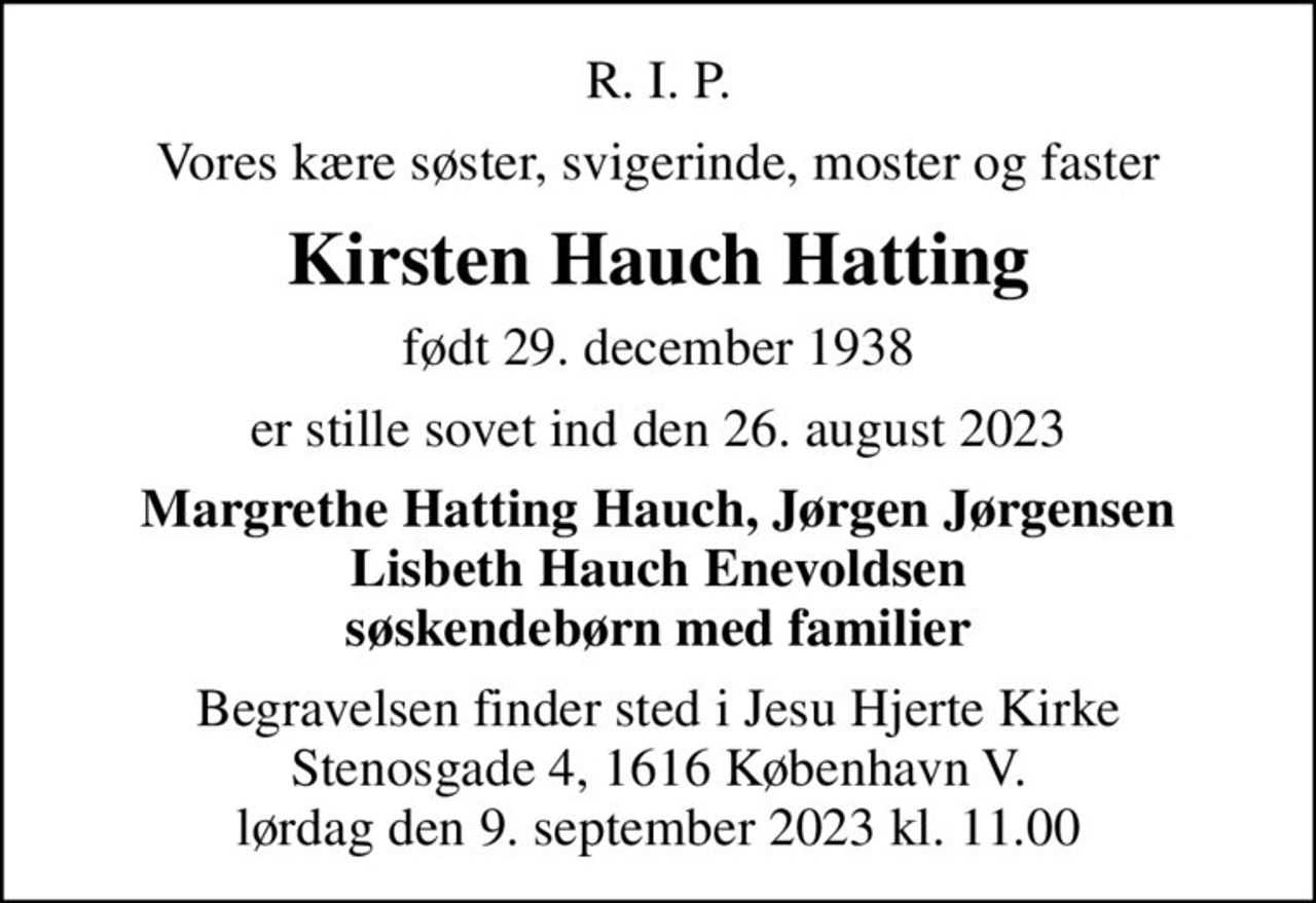 R. I. P.
Vores kære søster, svigerinde, moster og faster
Kirsten Hauch Hatting
født 29. december 1938
er stille sovet ind den 26. august 2023
Margrethe Hatting Hauch, Jørgen Jørgensen Lisbeth Hauch Enevoldsen søskendebørn med familier
Begravelsen finder sted i Jesu Hjerte Kirke Stenosgade 4, 1616 København V. lørdag den 9. september 2023 kl. 11.00