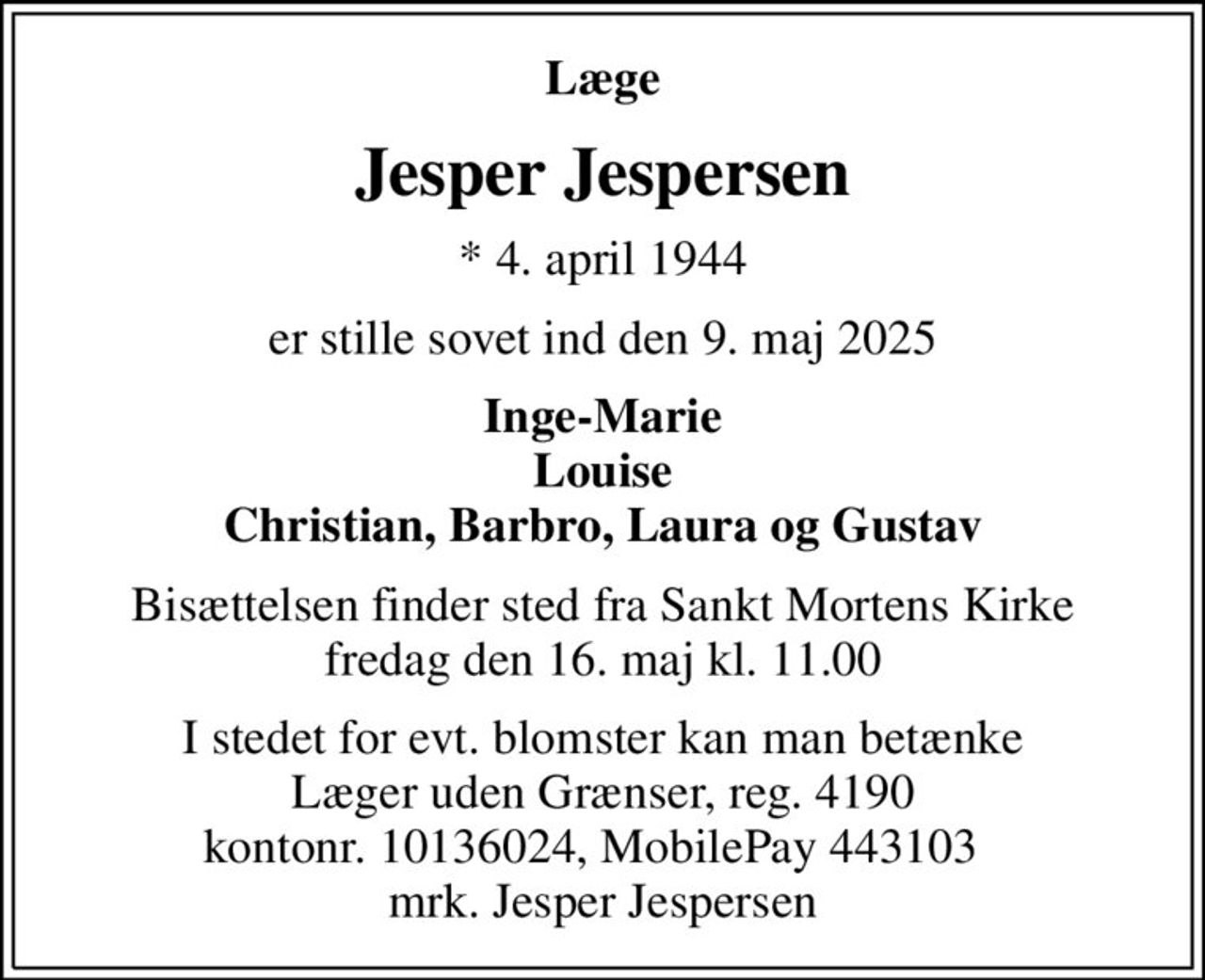 Læge
Jesper Jespersen
* 4. april 1944
er stille sovet ind den 9. maj 2025
Inge-Marie Louise Christian, Barbro, Laura og Gustav
Bisættelsen finder sted fra Sankt Mortens Kirke  fredag den 16. maj kl. 11.00 
I stedet for evt. blomster kan man betænke
					Læger uden Grænser reg.4190kontonr.10136024mrk. Jesper
					Jespersen