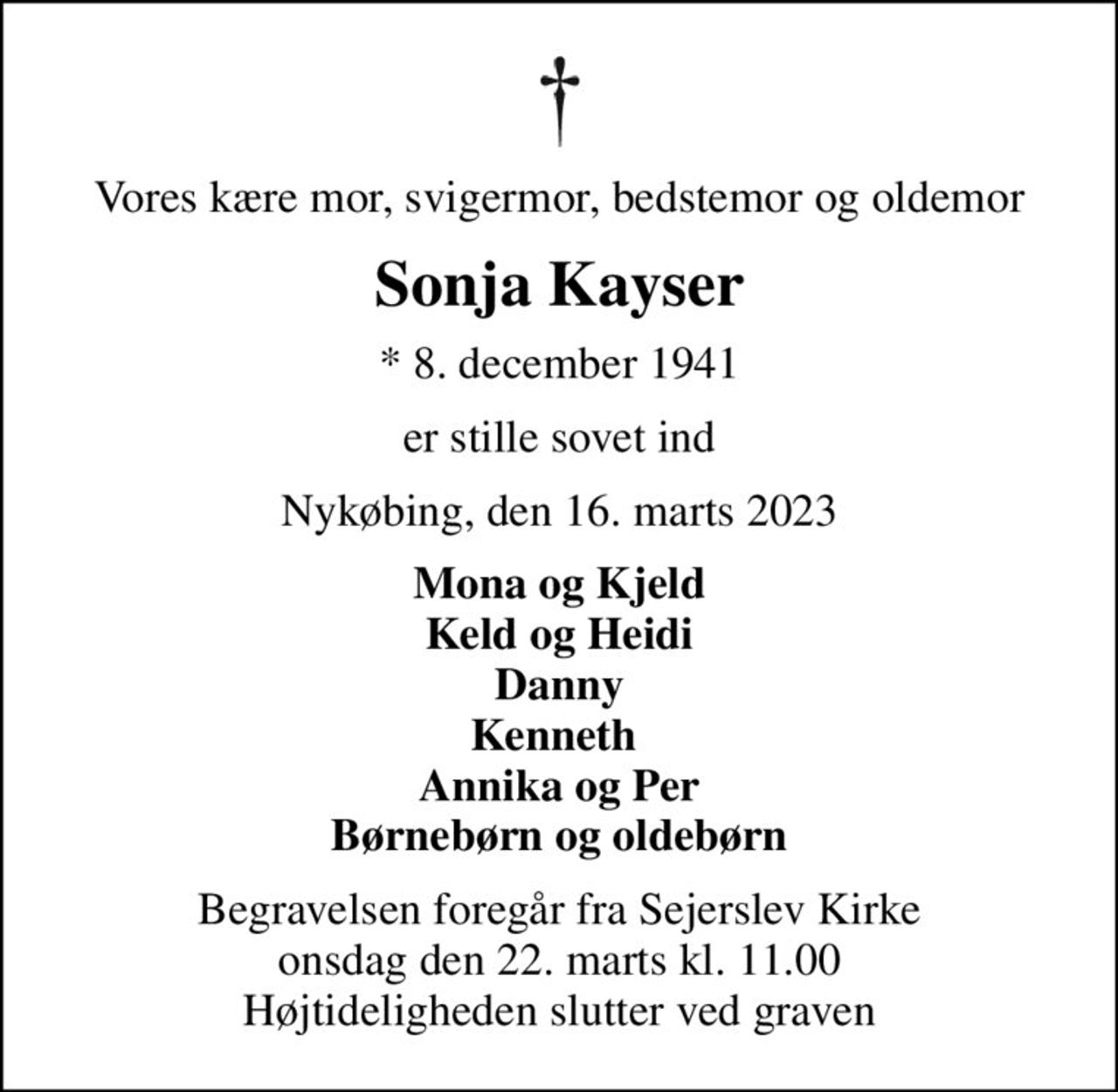Vores kære mor, svigermor, bedstemor og oldemor
Sonja Kayser
* 8. december 1941
er stille sovet ind
Nykøbing, den 16. marts 2023
Mona og Kjeld Keld og Heidi Danny Kenneth  Annika og Per Børnebørn og oldebørn
Begravelsen foregår fra Sejerslev Kirke  onsdag den 22. marts kl. 11.00  Højtideligheden slutter ved graven