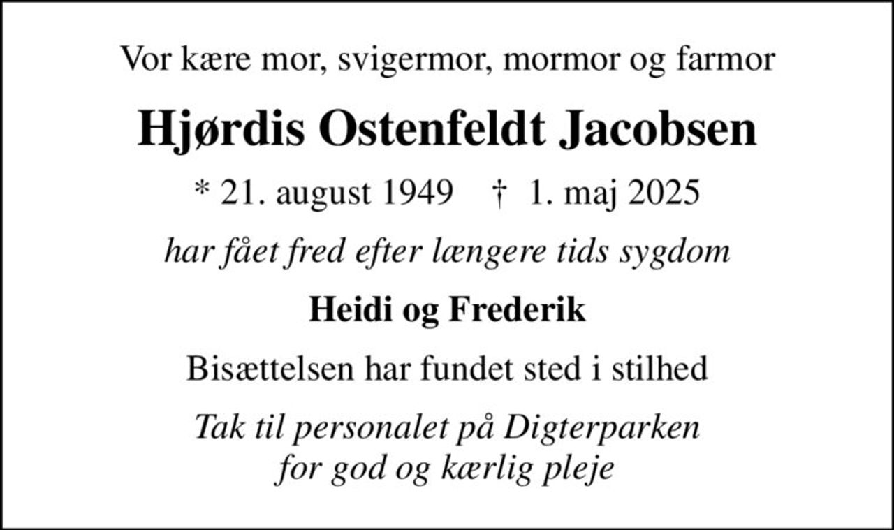 Vor kære mor, svigermor, mormor og farmor
Hjørdis Ostenfeldt Jacobsen
* 21. august 1949    ✝ 1. maj 2025
har fået fred efter længere tids sygdom
Heidi og Frederik
Bisættelsen har fundet sted i stilhed
Tak til personalet på Digterparken for god og kærlig pleje