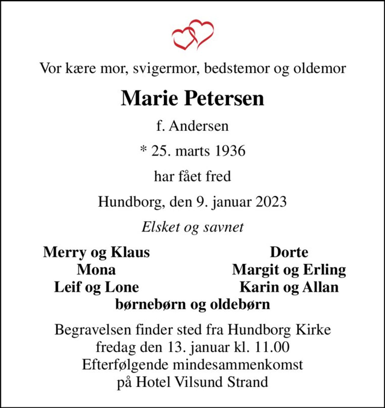 Vor kære mor, svigermor, bedstemor og oldemor
Marie Petersen
f. Andersen
* 25. marts 1936
har fået fred
Hundborg, den 9. januar 2023
Elsket og savnet
Merry og Klaus
Dorte
Mona
Margit og Erling
Leif og Lone
Karin og Allan
Begravelsen finder sted fra Hundborg Kirke  fredag den 13. januar kl. 11.00  Efterfølgende mindesammenkomst på Hotel Vilsund Strand