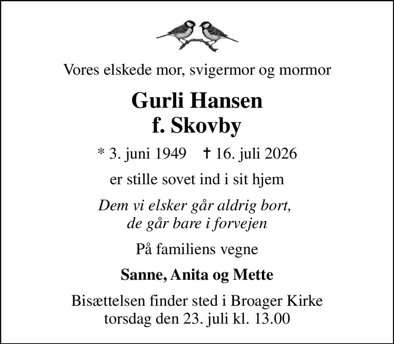 Vores elskede mor, svigermor og mormor
Gurli Hansen f. Skovby
* 3. juni 1949    ✝ 16. juli 2026
er stille sovet ind i sit hjem
Dem vi elsker går aldrig bort,  de går bare i forvejen
På familiens vegne
Sanne, Anita og Mette
Bisættelsen finder sted i Broager Kirke  torsdag den 23. juli kl. 13.00