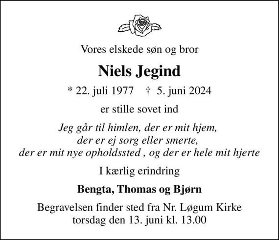 Vores elskede søn og bror
Niels Jegind
* 22. juli 1977    &#x271d; 5. juni 2024
er stille sovet ind
Jeg går til himlen, der er mit hjem,  der er ej sorg eller smerte,  der er mit nye opholdssted , og der er hele mit hjerte
I kærlig erindring
Bengta, Thomas og Bjørn
Begravelsen finder sted fra Nr. Løgum Kirke  torsdag den 13. juni kl. 13.00