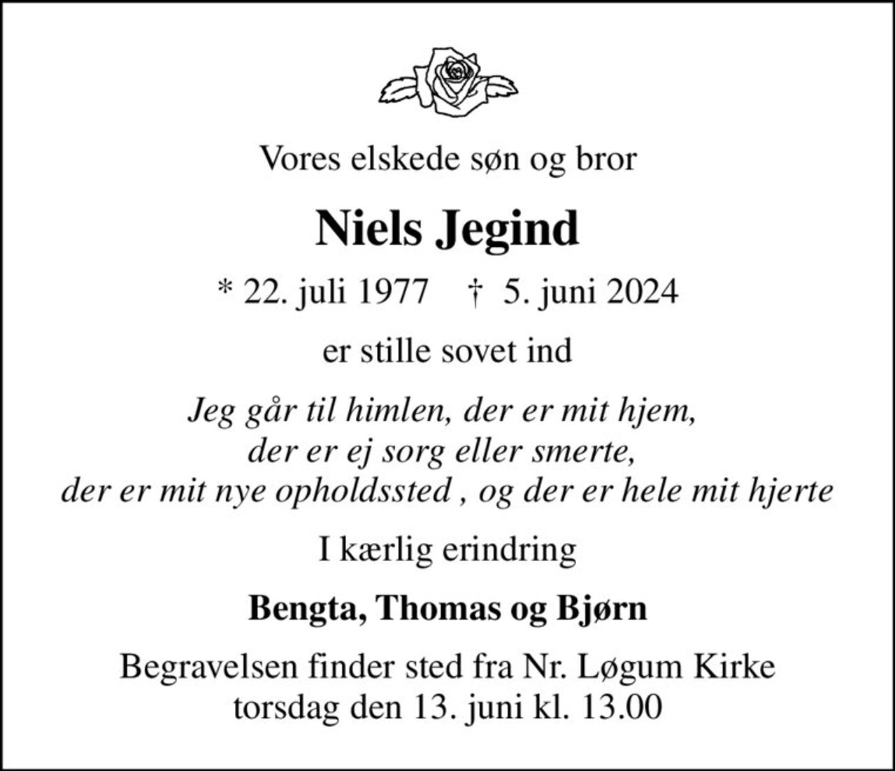 Vores elskede søn og bror
Niels Jegind
* 22. juli 1977    ✝ 5. juni 2024
er stille sovet ind
Jeg går til himlen, der er mit hjem,  der er ej sorg eller smerte,  der er mit nye opholdssted , og der er hele mit hjerte
I kærlig erindring
Bengta, Thomas og Bjørn
Begravelsen finder sted fra Nr. Løgum Kirke  torsdag den 13. juni kl. 13.00