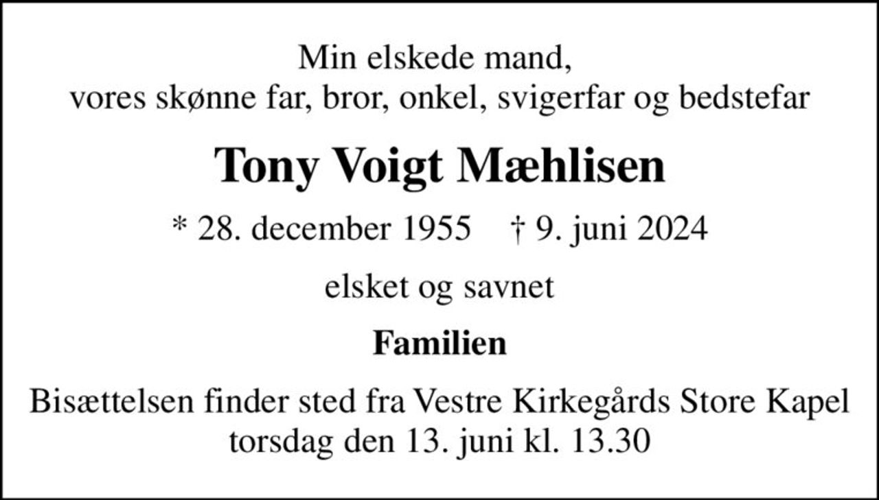 Min elskede mand,  vores skønne far, bror, onkel, svigerfar og bedstefar
Tony Voigt Mæhlisen
* 28. december 1955    ✝ 9. juni 2024
elsket og savnet
Familien
Bisættelsen finder sted fra Vestre Kirkegårds Store Kapel  torsdag den 13. juni kl. 13.30