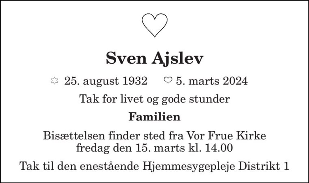 Sven Ajslev 
*​ 25. august 1932​        5. marts 2024 
Tak for livet og gode stunder 
Familien 
Bisættelsen finder sted fra Gl. Vor Frue Kirke fredag den 15. marts kl. 14.00 
Tak til den enestående Hjemmesygepleje Distrikt 1