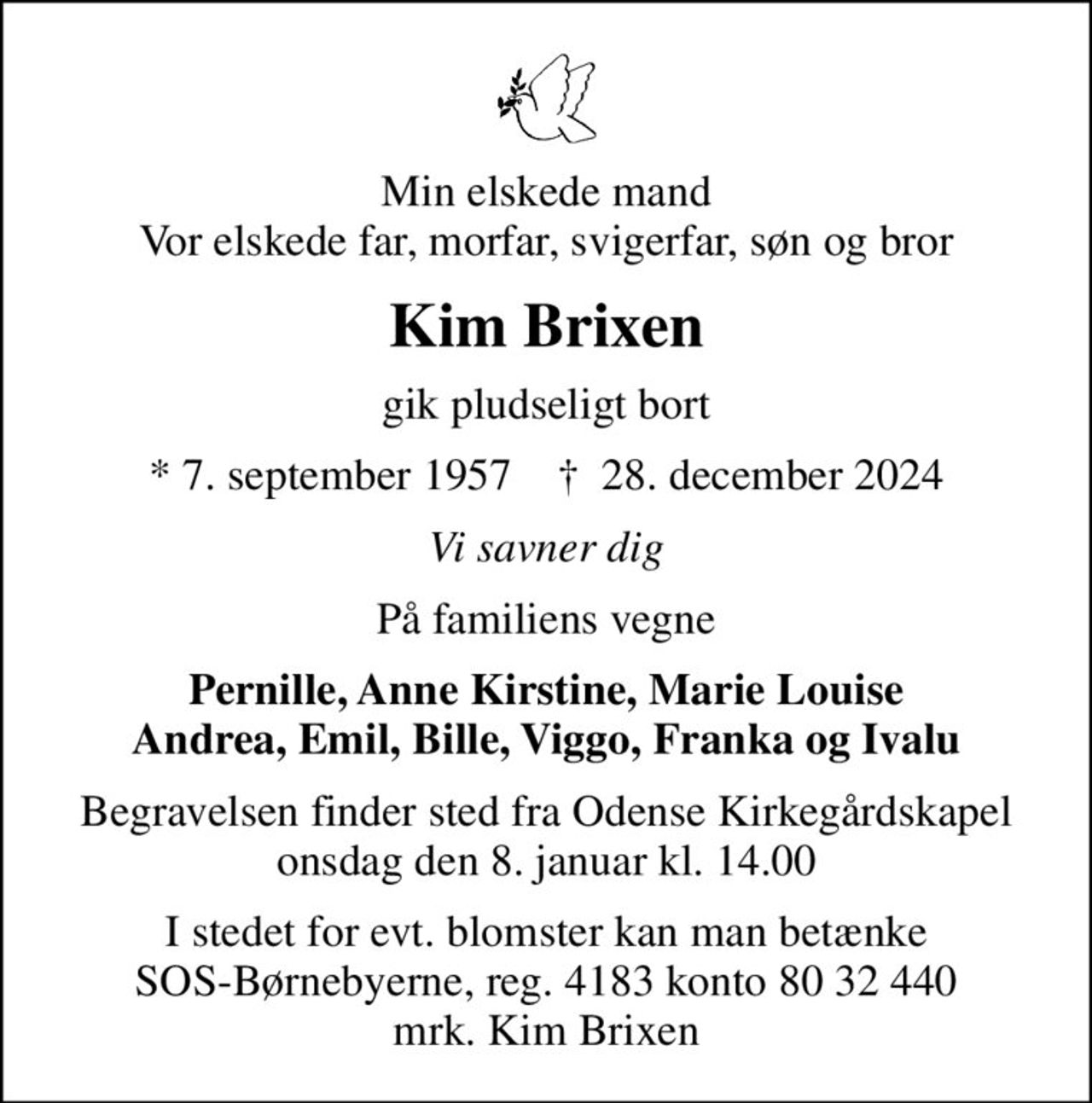 Min elskede mand Vor elskede far, morfar, svigerfar, søn og bror
Kim Brixen
gik pludseligt bort
* 7. september 1957    ✝ 28. december 2024
Vi savner dig
På familiens vegne
Pernille, Anne Kirstine, Marie Louise Andrea, Emil, Bille, Viggo, Franka og Ivalu
Begravelsen finder sted fra Odense Kirkegårdskapel  onsdag den 8. januar kl. 14.00 
I stedet for evt. blomster kan man betænke
					SOS-Børnebyerne reg.4183konto8032440mrk. Kim
					Brixen