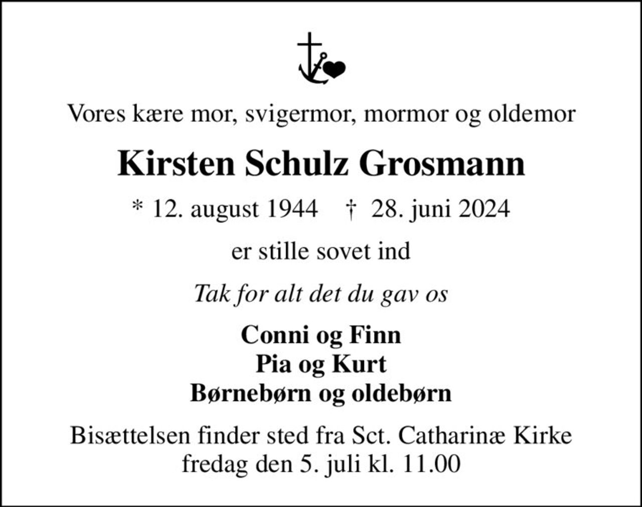 Vores kære mor, svigermor, mormor og oldemor
Kirsten Schulz Grosmann
* 12. august 1944    ✝ 28. juni 2024
er stille sovet ind
Tak for alt det du gav os
Conni og Finn Pia og Kurt Børnebørn og oldebørn
Bisættelsen finder sted fra Sct. Catharinæ Kirke  fredag den 5. juli kl. 11.00