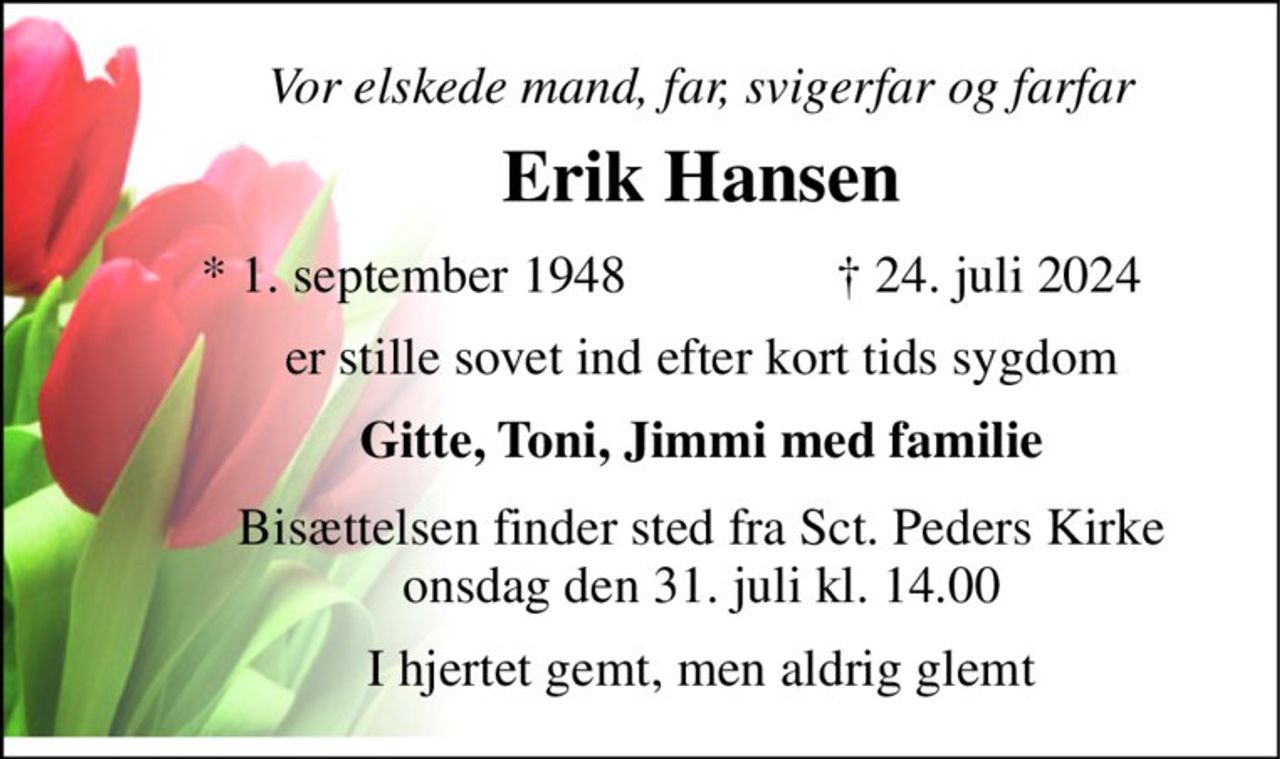 Vor elskede mand, far, svigerfar og farfar 
Erik Hansen​ 
*​ 1. september 1948 
✝ 24. juli 2024 
er stille sovet ind efter kort tids sygdom 
Gitte, Toni, Jimmi med familie 
Bisættelsen​ finder sted fra Sct. Peders Kirke​ onsdag den 31. juli​ kl. 14.00 
I hjertet gemt, men aldrig glemt
