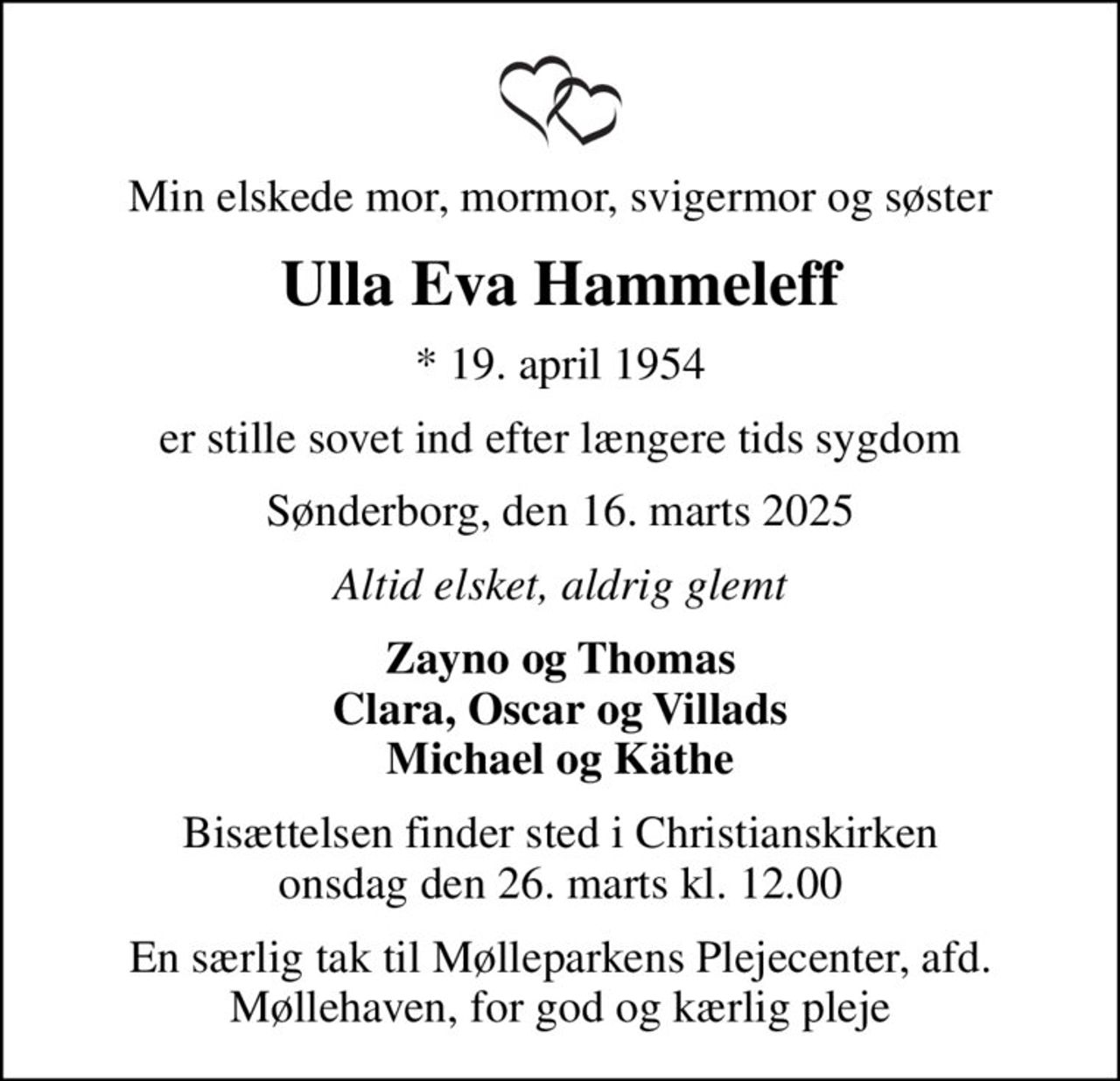 Min elskede mor, mormor, svigermor og søster
Ulla Eva Hammeleff
* 19. april 1954
er stille sovet ind efter længere tids sygdom
Sønderborg, den 16. marts 2025
Altid elsket, aldrig glemt
Zayno og Thomas Clara, Oscar og Villads Michael og Käthe
Bisættelsen finder sted i Christianskirken  onsdag den 26. marts kl. 12.00 
En særlig tak til Mølleparkens Plejecenter, afd. Møllehaven, for god og kærlig pleje