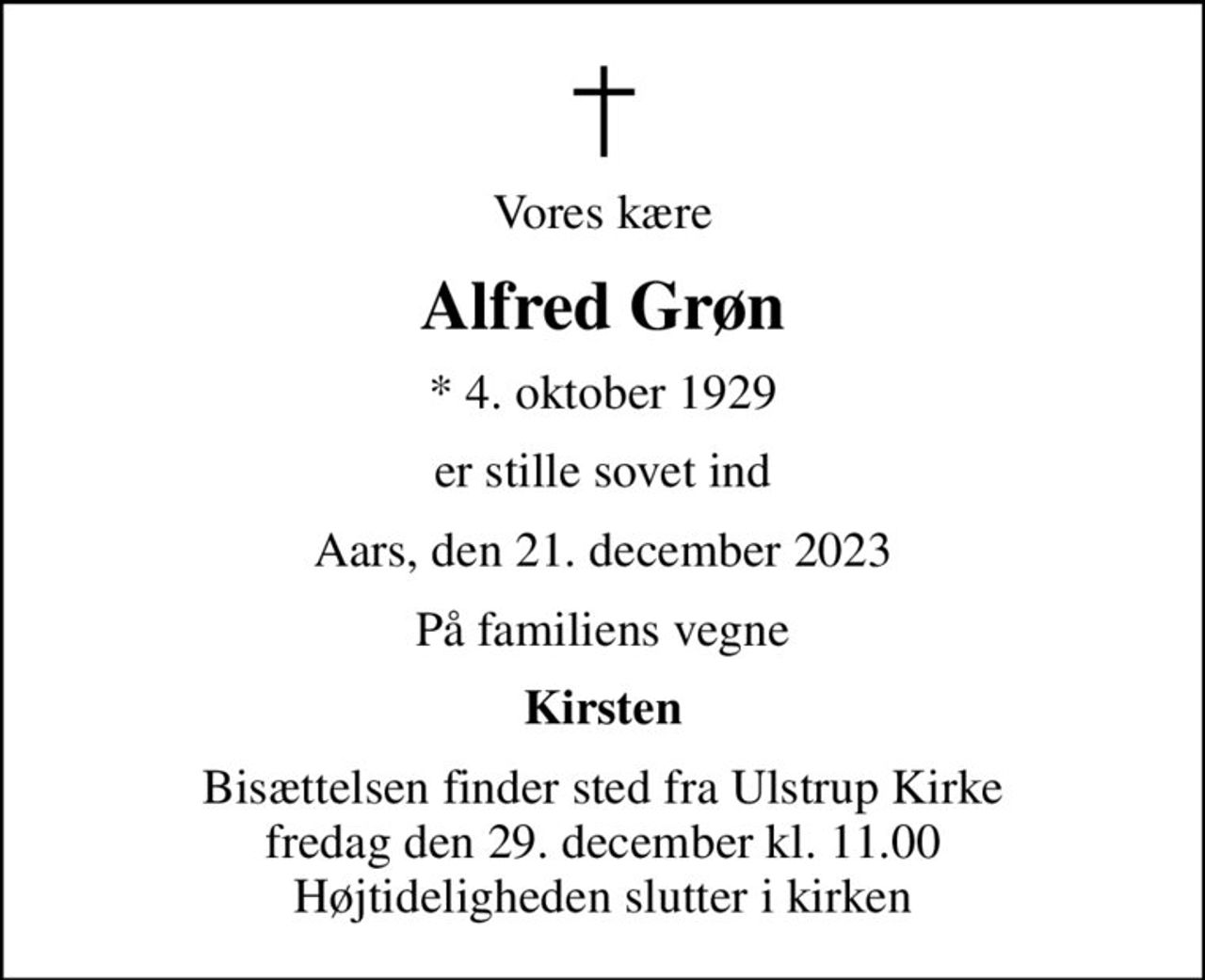 Vores kære
Alfred Grøn
* 4. oktober 1929
er stille sovet ind
Aars, den 21. december 2023
På familiens vegne
Kirsten
Bisættelsen finder sted fra Ulstrup Kirke  fredag den 29. december kl. 11.00  Højtideligheden slutter i kirken