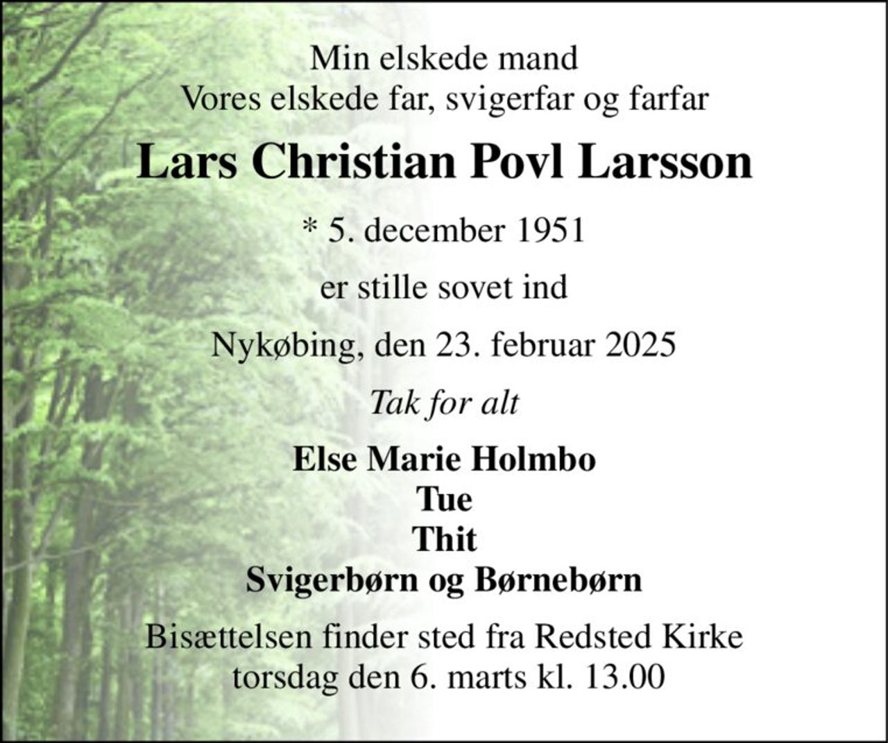 Min elskede mand Vores elskede far, svigerfar og farfar 
Lars Christian Povl Larsson 
*​ 5. december 1951 
er stille sovet ind 
Nykøbing, den 23. februar 2025 
Tak for alt 
Else Marie Holmbo Tue Thit Svigerbørn og Børnebørn 
Bisættelsen​ finder sted fra Redsted Kirke  torsdag den 6. marts​ kl. 13.00