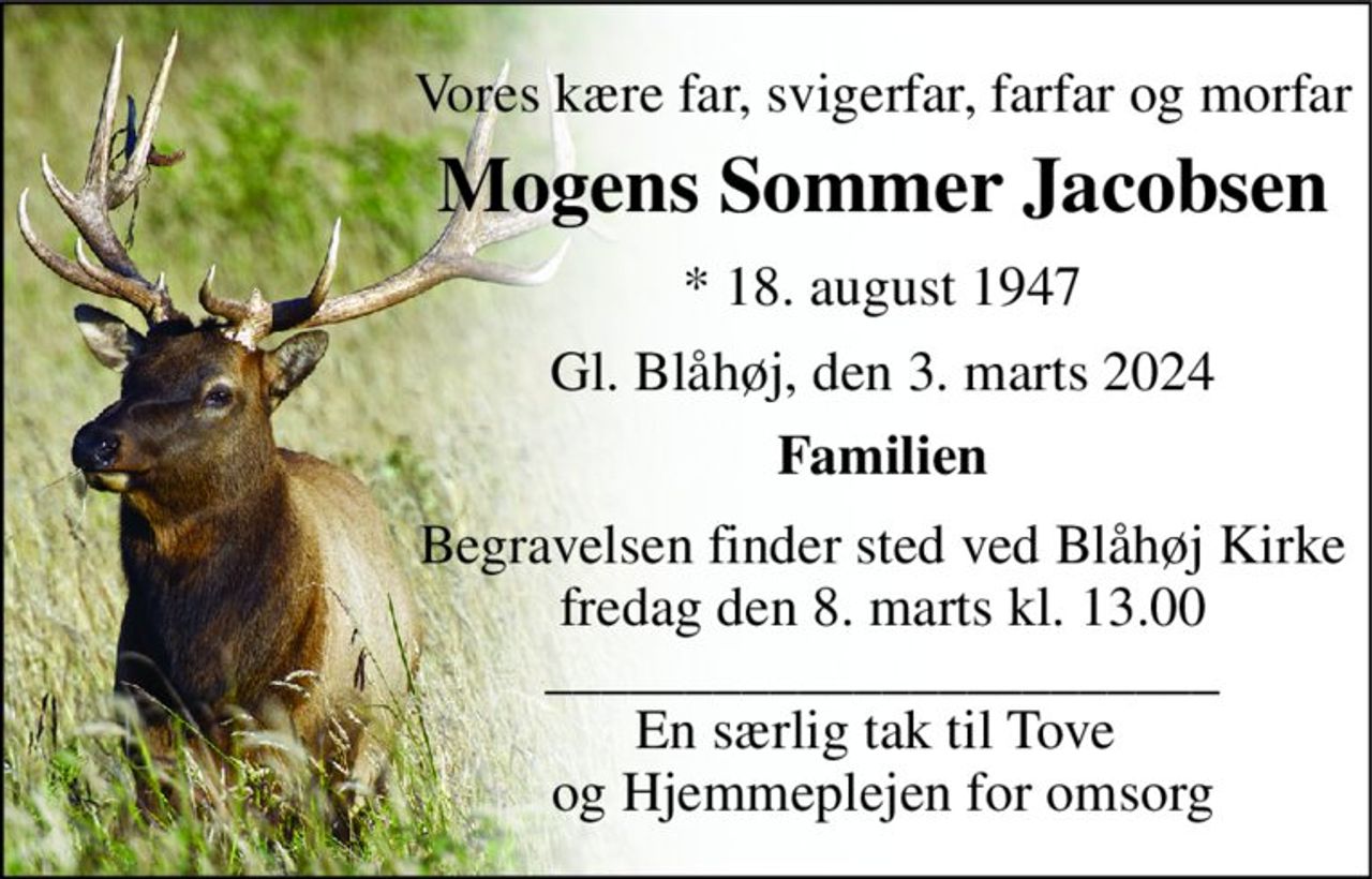 Vores kære far, svigerfar, farfar og morfar 
Mogens Sommer Jacobsen 
*​ 18. august 1947 
Gl. Blåhøj, den 3. marts 2024 
Familien 
Begravelsen​ finder sted ved Blåhøj Kirke​ fredag den 8. marts​ kl. 13.00 ________________________ En særlig tak til Tove  og Hjemmeplejen for omsorg