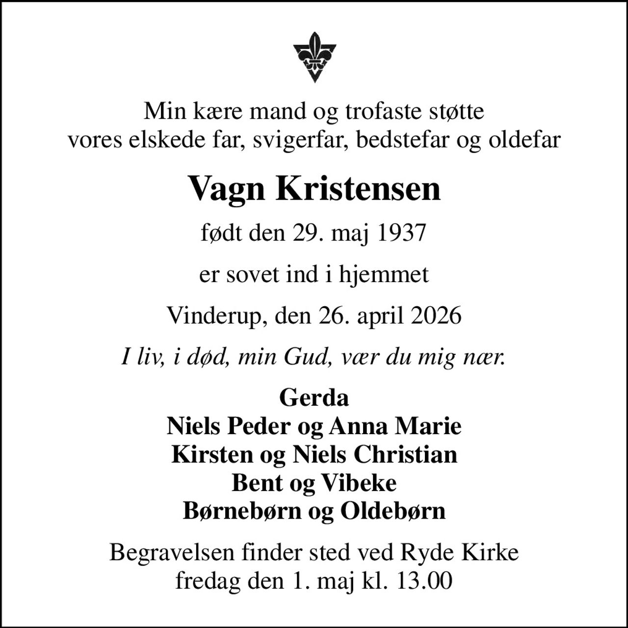 Min kære mand og trofaste støtte vores elskede far, svigerfar, bedstefar og oldefar
Vagn Kristensen
født den 29. maj 1937
er sovet ind i hjemmet
Vinderup, den 26. april 2026
I liv, i død, min Gud, vær du mig nær.
Gerda Niels Peder og Anna Marie Kirsten og Niels Christian Bent og Vibeke Børnebørn og Oldebørn
Begravelsen finder sted ved Ryde Kirke  fredag den 1. maj kl. 13.00
