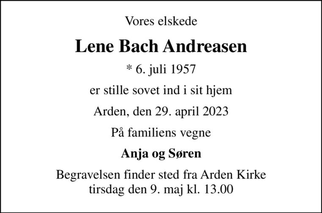 Vores elskede
Lene Bach Andreasen
* 6. juli 1957
er stille sovet ind i sit hjem
Arden, den 29. april 2023
På familiens vegne
Anja og Søren
Begravelsen finder sted fra Arden Kirke  tirsdag den 9. maj kl. 13.00