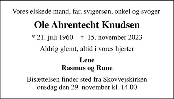 Vores elskede mand, far, svigersøn, onkel og svoger 
Ole Ahrentecht Knudsen
* 21. juli 1960    &#x271d; 15. november 2023
Aldrig glemt, altid i vores hjerter
Lene Rasmus og Rune
Bisættelsen finder sted fra Skovvejskirken onsdag den 29. november kl. 14.00