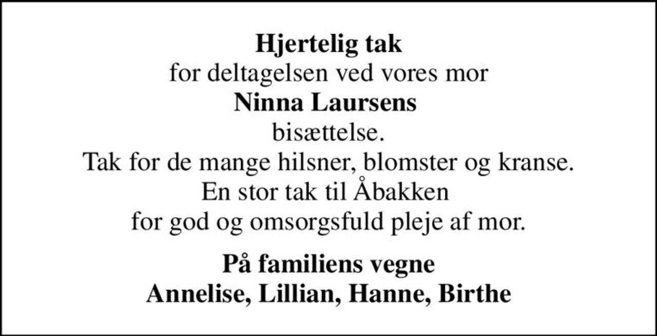<b>Hjertelig tak</b> for deltagelsen ved vores mor <b>Ninna Laursens</b>  bisættelse. Tak for de mange hilsner, blomster og kranse. En stor tak til Åbakken  for god og omsorgsfuld pleje af mor.
<b>På familiens vegne Annelise, Lillian, Hanne, Birthe</b>