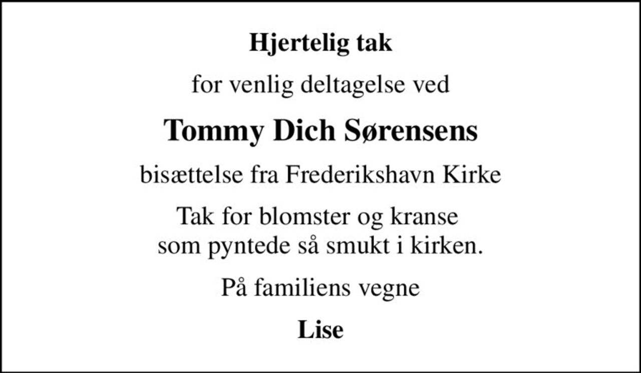 Hjertelig tak
for venlig deltagelse ved
Tommy Dich Sørensens
bisættelse fra Frederikshavn Kirke
Tak for blomster og kranse  som pyntede så smukt i kirken.
På familiens vegne
Lise