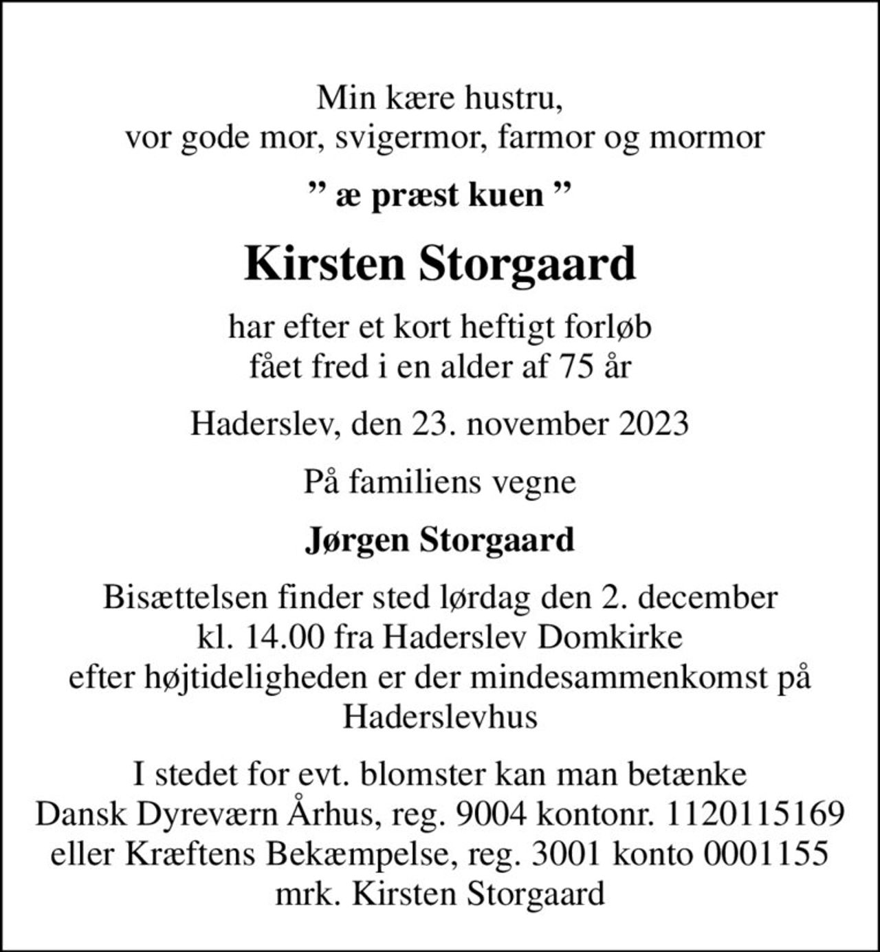 Min kære hustru,  vor gode mor, svigermor, farmor og mormor
 æ præst kuen 
Kirsten Storgaard
har efter et kort heftigt forløb fået fred i en alder af 75 år
Haderslev, den 23. november 2023
På familiens vegne
Jørgen Storgaard
Bisættelsen finder sted lørdag den 2. december kl. 14.00 fra Haderslev Domkirke efter højtideligheden er der mindesammenkomst på Haderslevhus
I stedet for evt. blomster kan man betænke Dansk Dyreværn Århus, reg. 9004 kontonr. 1120115169 eller Kræftens Bekæmpelse, reg. 3001 konto 0001155 mrk. Kirsten Storgaard