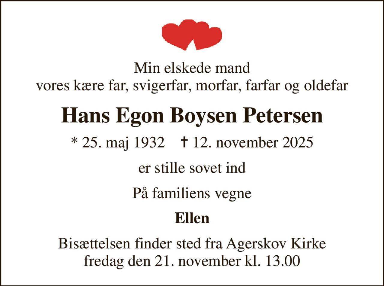 Min elskede mand vores kære far, svigerfar, morfar, farfar og oldefar
Hans Egon Boysen Petersen
* 25. maj 1932    ✝ 12. november 2025
er stille sovet ind
På familiens vegne
Ellen
Bisættelsen finder sted fra Agerskov Kirke  fredag den 21. november kl. 13.00