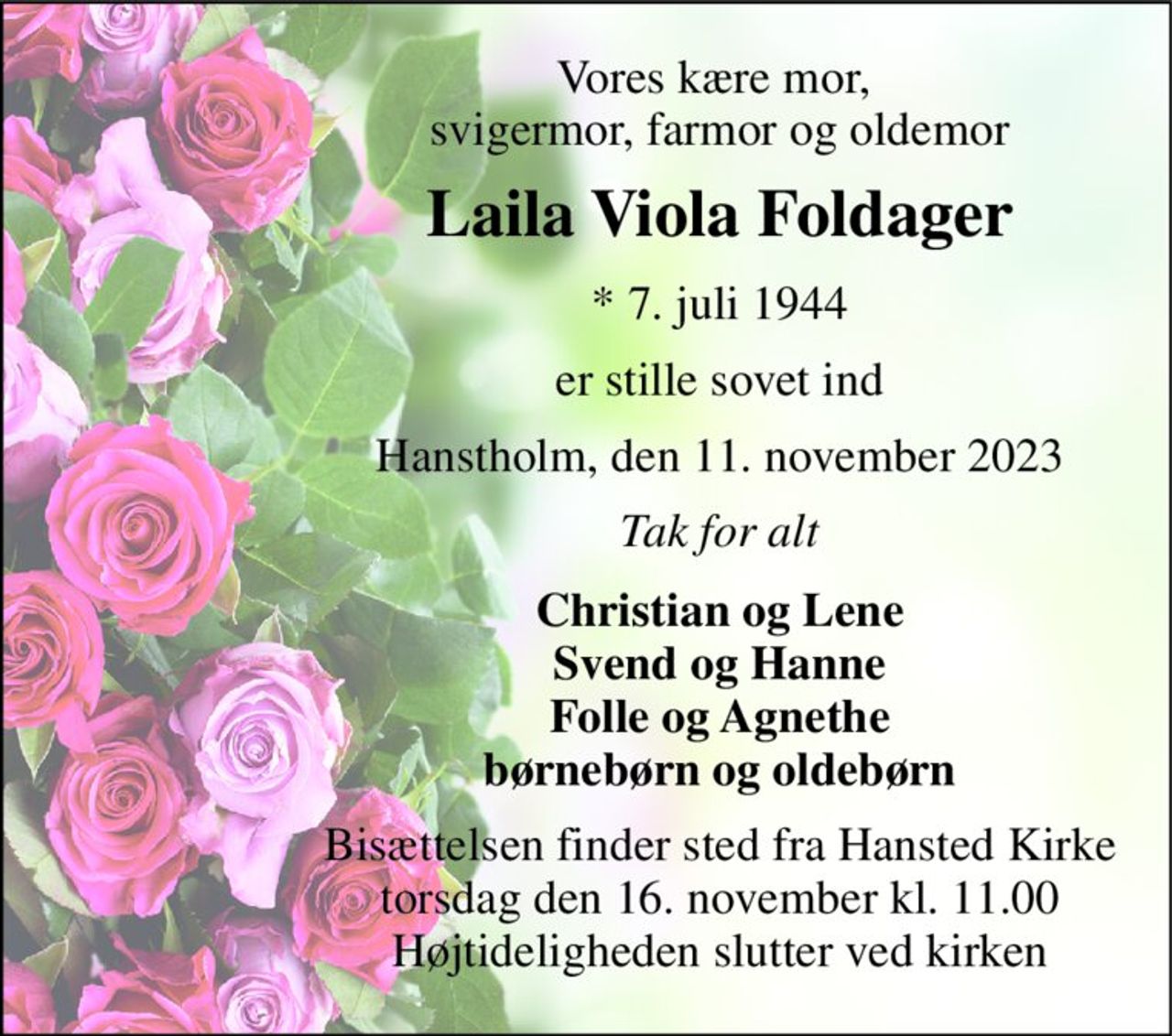 Vores kære mor,  svigermor, farmor og oldemor 
Laila Viola Foldager 
*​ 7. juli 1944 
er stille sovet ind 
Hanstholm, den 11. november 2023 
Tak for alt 
Christian og Lene Svend og Hanne Folle og Agnethe børnebørn og oldebørn 
Bisættelsen​ finder sted fra Hansted Kirke​ torsdag den 16. november​ kl. 11.00 Højtideligheden slutter ved kirken
