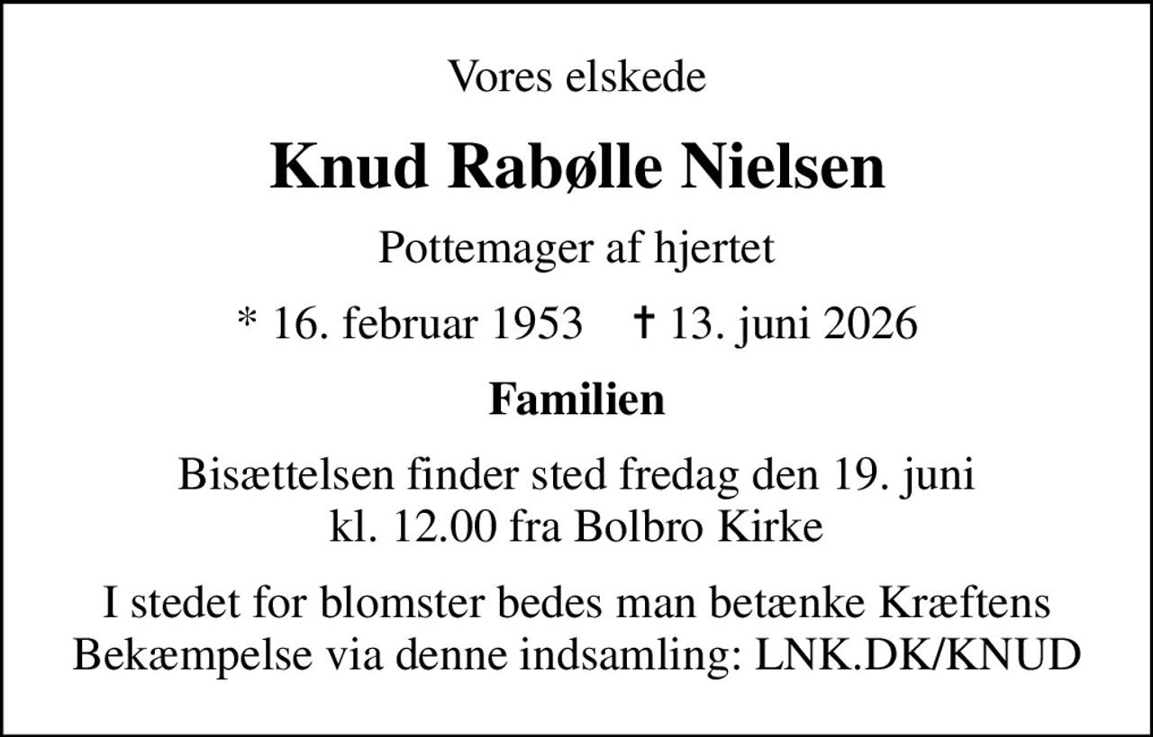 Vores elskede
Knud Rabølle Nielsen
Pottemager af hjertet
* 16. februar 1953    ✝ 13. juni 2026
Familien
Bisættelsen finder sted fredag den 19. juni kl. 12.00 fra Bolbro Kirke
I stedet for blomster bedes man betænke Kræftens Bekæmpelse via denne indsamling: LNK.DK/KNUD