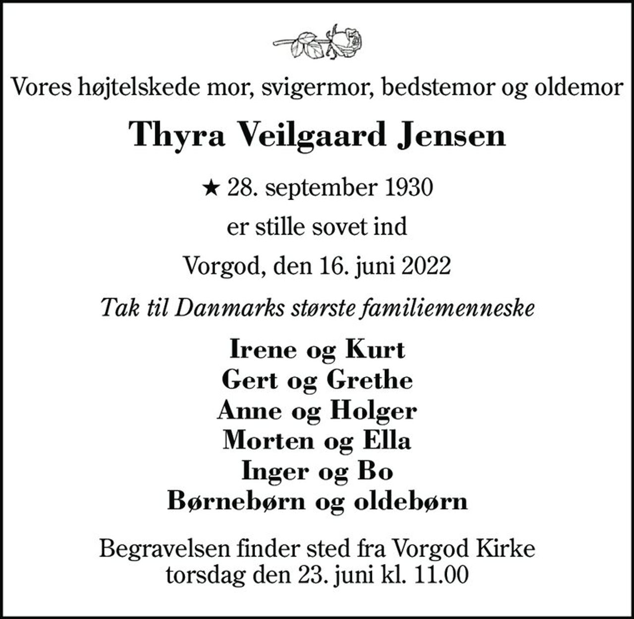 Vores højtelskede mor, svigermor, bedstemor og oldemor
Thyra Veilgaard Jensen
* 28. september 1930
er stille sovet ind
Vorgod, den 16. juni 2022
Tak til Danmarks største familiemenneske
Irene og Kurt Gert og Grethe Anne og Holger Morten og Ella Inger og Bo Børnebørn og oldebørn
Begravelsen finder sted fra Vorgod Kirke torsdag den 23. juni kl. 11.00