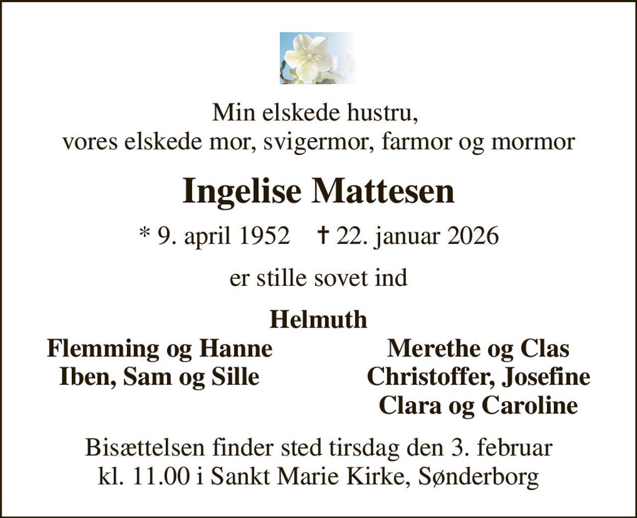 Min elskede hustru,  vores elskede mor, svigermor, farmor og mormor
Ingelise Mattesen
* 9. april 1952    ✝ 22. januar 2026
er stille sovet ind
Helmuth
Flemming og Hanne
Merethe og Clas
Iben, Sam og Sille
Christoffer, Josefine
Clara og Caroline
Bisættelsen finder sted tirsdag den 3. februar kl. 11.00 i Sankt Marie Kirke, Sønderborg