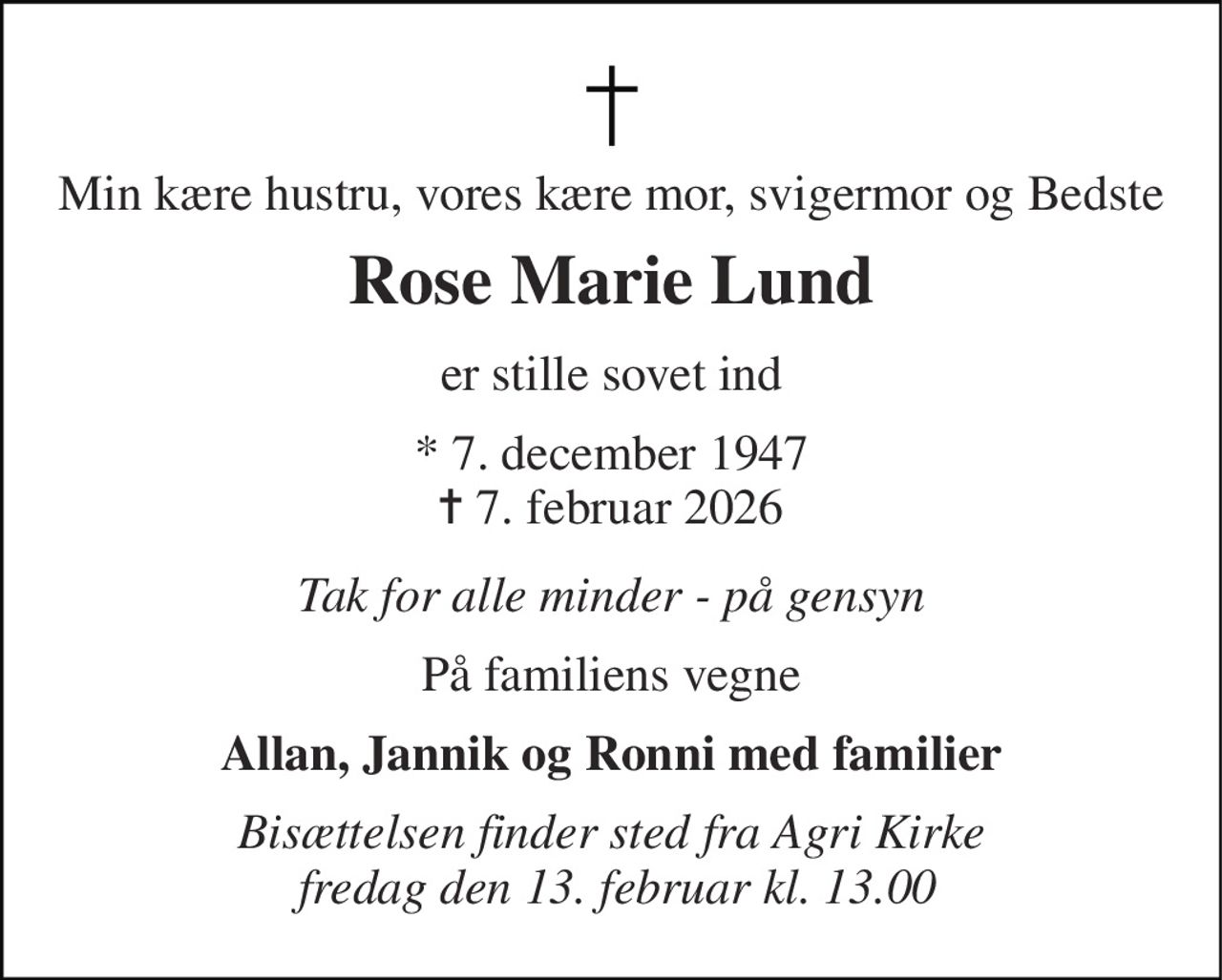 Min kære hustru, vores kære mor, svigermor og Bedste 
Rose Marie Lund 
er stille sovet ind 
*​ 7. december 1947​ ✝​ 7. februar 2026 
Tak for alle minder - på gensyn 
På familiens vegne 
Allan, Jannik og Ronni med familier 
Bisættelsen​ finder sted fra Agri Kirke  fredag den 13. februar​ kl. 13.00
