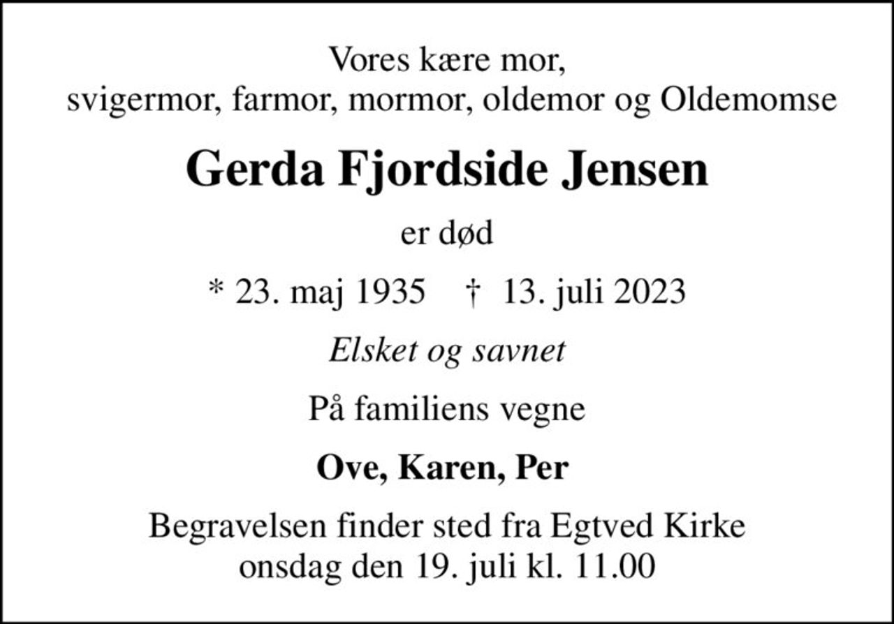 Vores kære mor,  svigermor, farmor, mormor, oldemor og Oldemomse
Gerda Fjordside Jensen
er død
* 23. maj 1935    ✝ 13. juli 2023
Elsket og savnet
På familiens vegne
Ove, Karen, Per 
Begravelsen finder sted fra Egtved Kirke  onsdag den 19. juli kl. 11.00