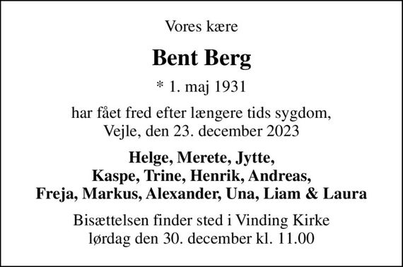 Vores kære
Bent Berg
* 1. maj 1931
har fået fred efter længere tids sygdom, Vejle, den 23. december 2023
Helge, Merete, Jytte, Kaspe, Trine, Henrik, Andreas, Freja, Markus, Alexander, Una, Liam & Laura
Bisættelsen finder sted i Vinding Kirke  lørdag den 30. december kl. 11.00