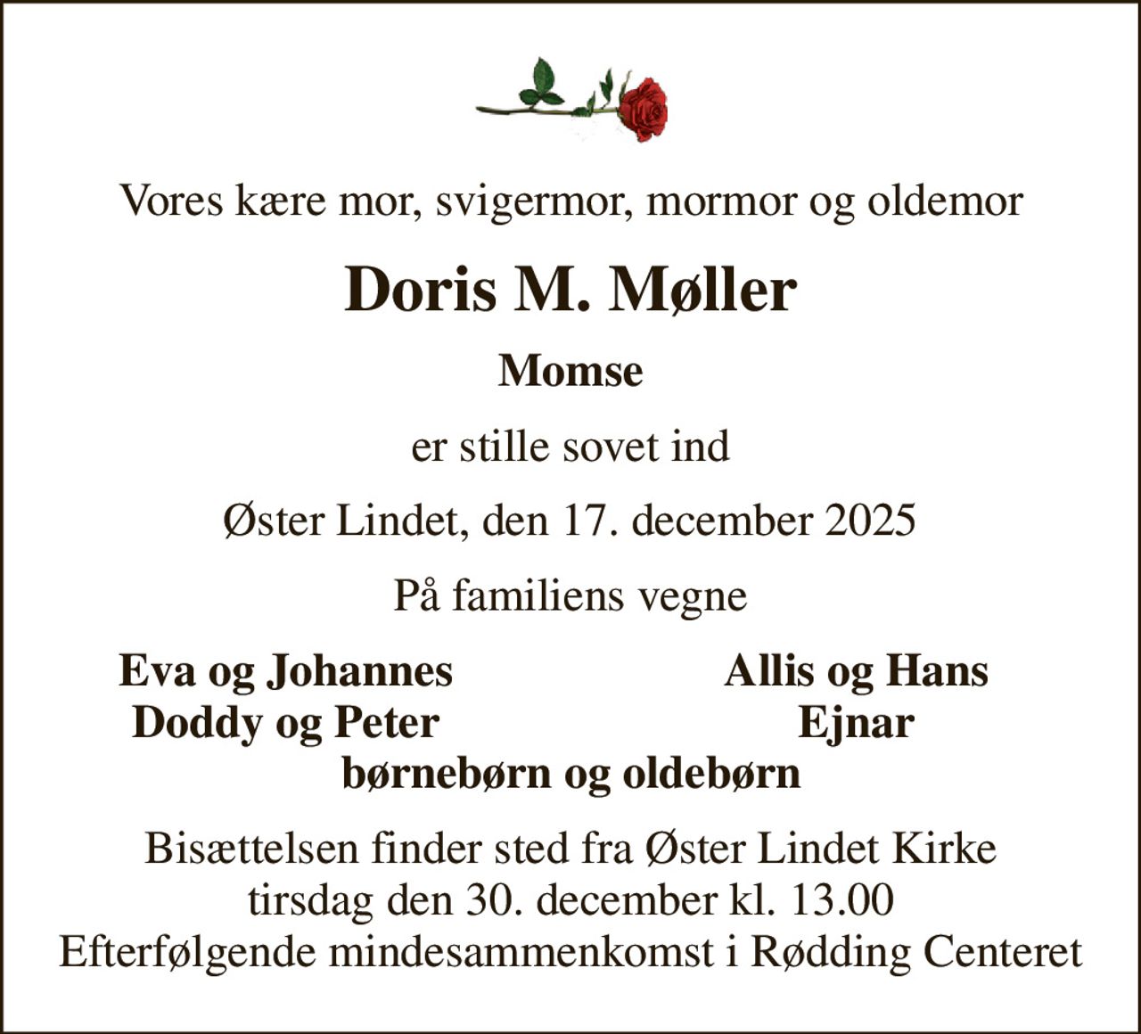 Vores kære mor, svigermor, mormor og oldemor
Doris M. Møller
Momse
er stille sovet ind
Øster Lindet, den 17. december 2025
På familiens vegne
Eva og Johannes
Allis og Hans
Doddy og Peter
Ejnar
Bisættelsen finder sted fra Øster Lindet Kirke  tirsdag den 30. december kl. 13.00  Efterfølgende mindesammenkomst i Rødding Centeret