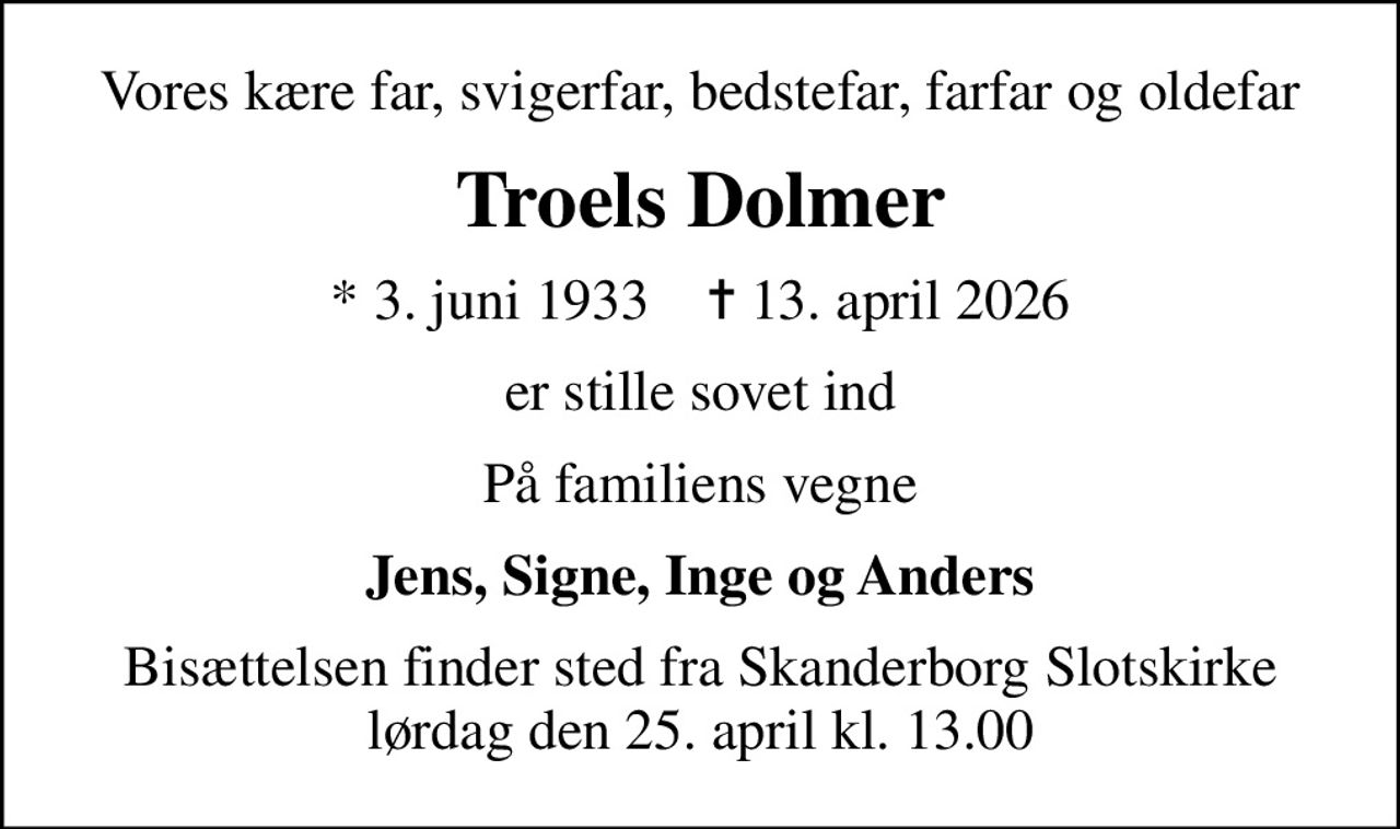 Vores kære far, svigerfar, bedstefar, farfar og oldefar
Troels Dolmer
* 3. juni 1933    ✝ 13. april 2026
er stille sovet ind
På familiens vegne
Jens, Signe, Inge og Anders
Bisættelsen finder sted fra Skanderborg Slotskirke  lørdag den 25. april kl. 13.00